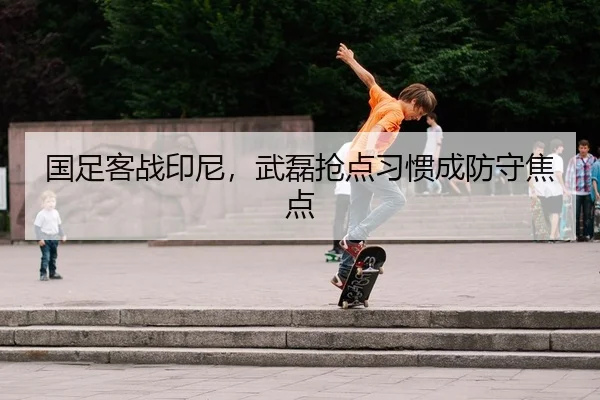 国足客战印尼，武磊抢点习惯成防守焦点 | leyu